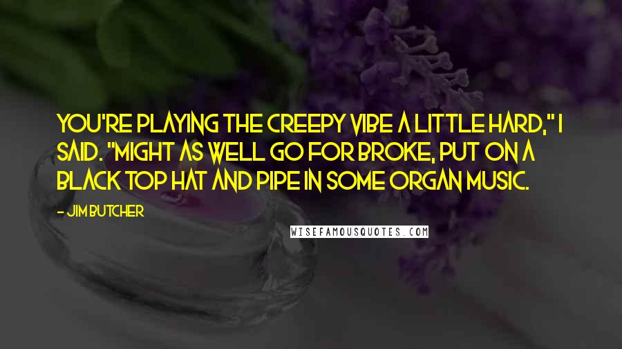 Jim Butcher Quotes: You're playing the creepy vibe a little hard," I said. "Might as well go for broke, put on a black top hat and pipe in some organ music.