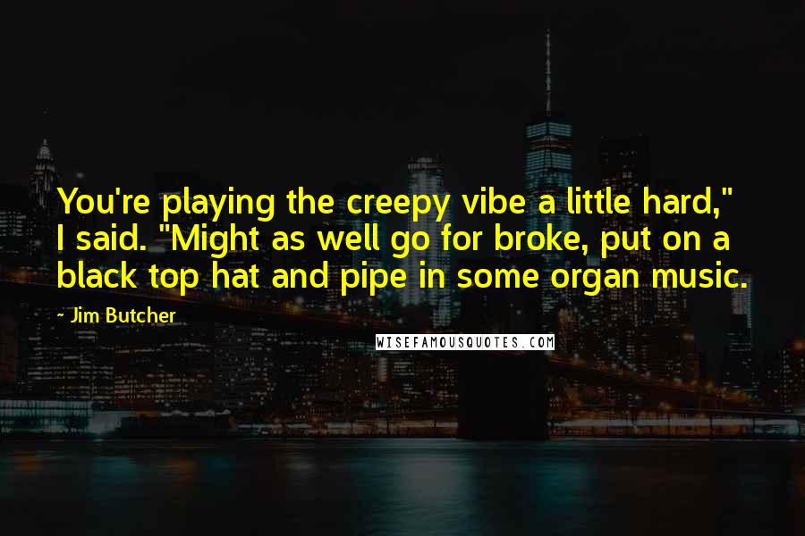 Jim Butcher Quotes: You're playing the creepy vibe a little hard," I said. "Might as well go for broke, put on a black top hat and pipe in some organ music.