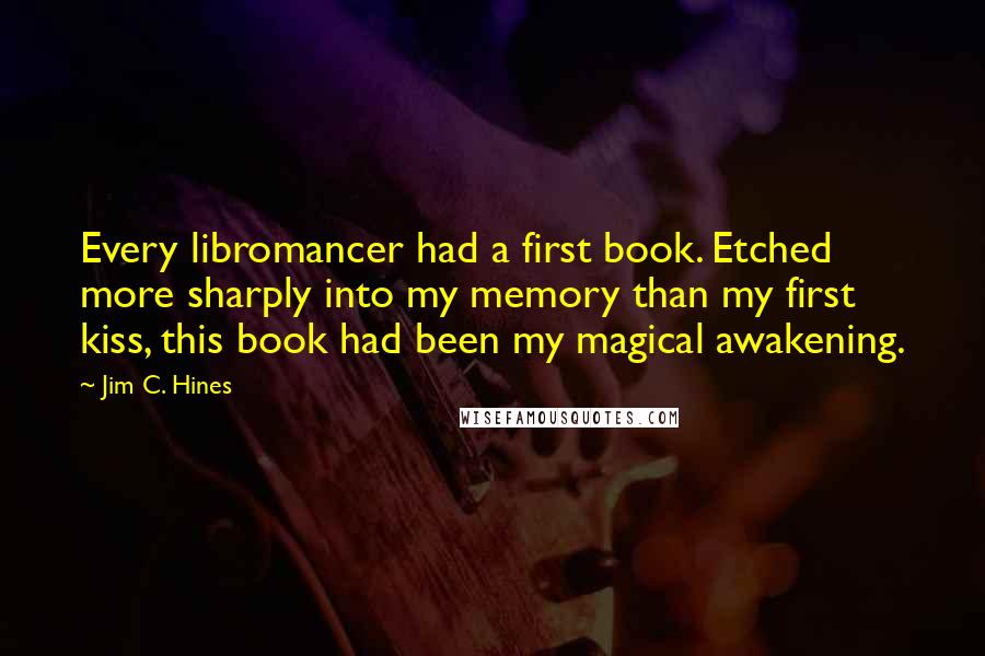 Jim C. Hines Quotes: Every libromancer had a first book. Etched more sharply into my memory than my first kiss, this book had been my magical awakening.