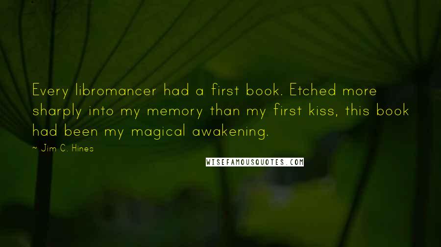 Jim C. Hines Quotes: Every libromancer had a first book. Etched more sharply into my memory than my first kiss, this book had been my magical awakening.