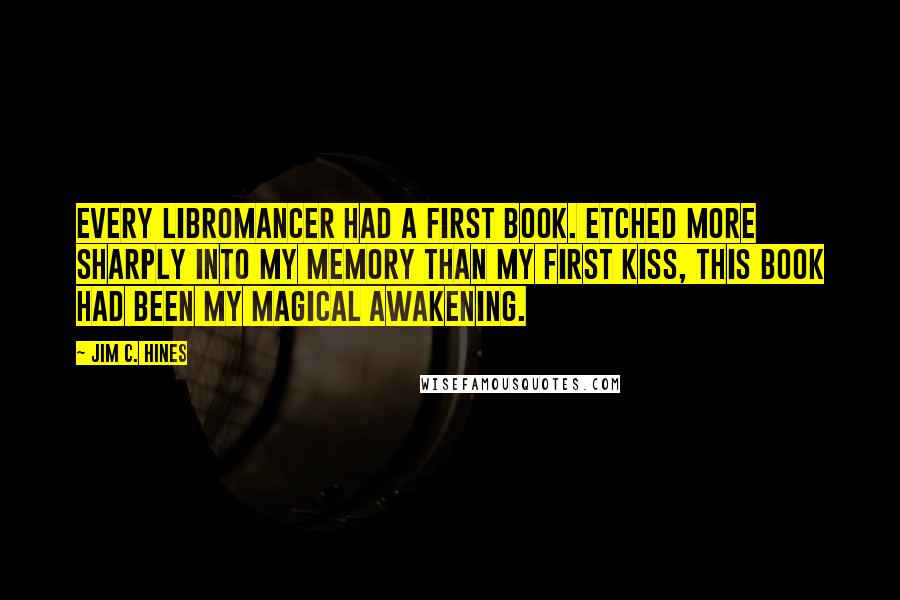 Jim C. Hines Quotes: Every libromancer had a first book. Etched more sharply into my memory than my first kiss, this book had been my magical awakening.