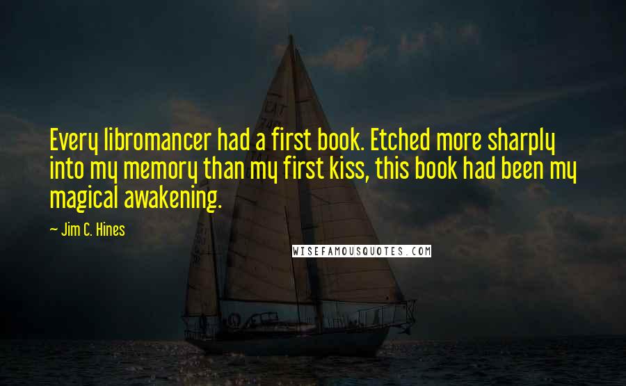 Jim C. Hines Quotes: Every libromancer had a first book. Etched more sharply into my memory than my first kiss, this book had been my magical awakening.