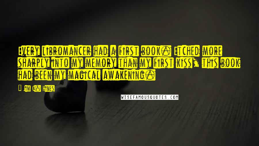 Jim C. Hines Quotes: Every libromancer had a first book. Etched more sharply into my memory than my first kiss, this book had been my magical awakening.