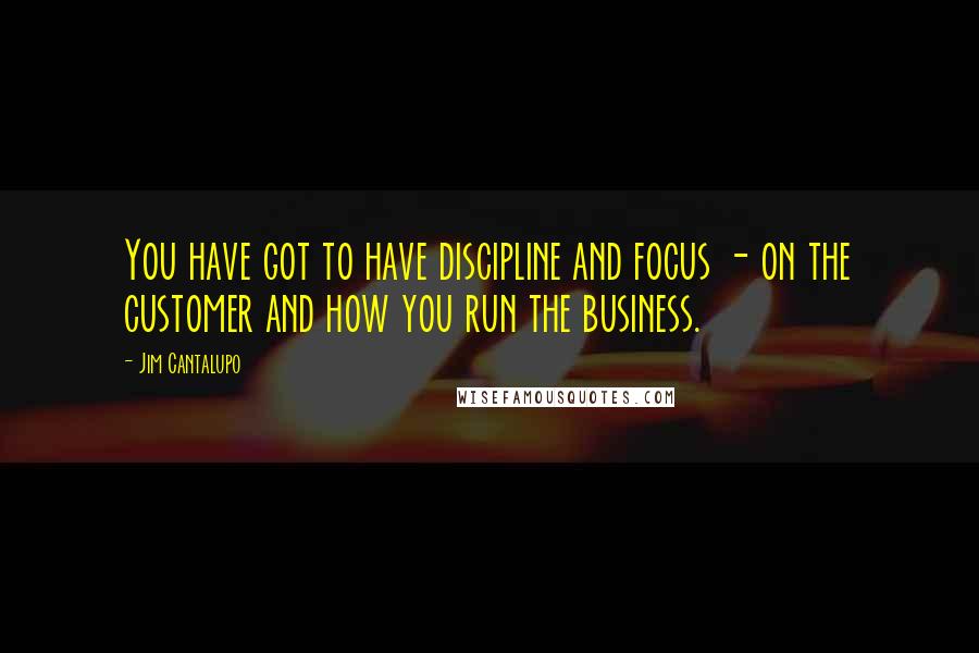 Jim Cantalupo Quotes: You have got to have discipline and focus - on the customer and how you run the business.