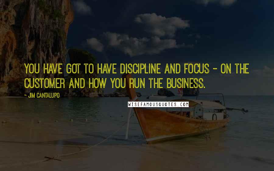 Jim Cantalupo Quotes: You have got to have discipline and focus - on the customer and how you run the business.