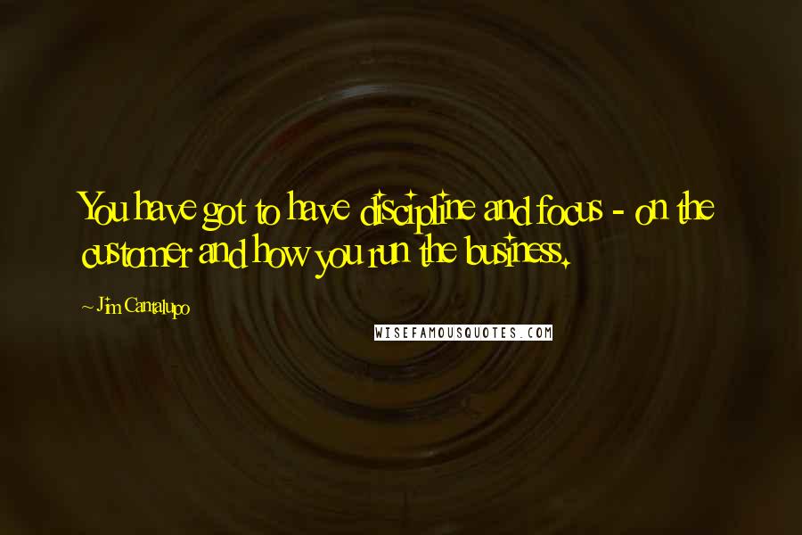 Jim Cantalupo Quotes: You have got to have discipline and focus - on the customer and how you run the business.