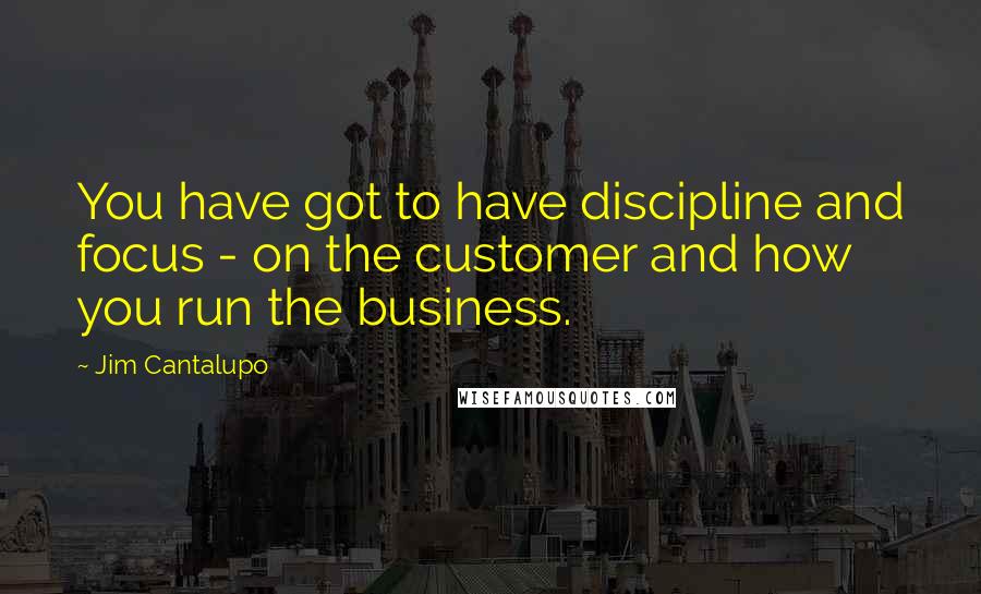 Jim Cantalupo Quotes: You have got to have discipline and focus - on the customer and how you run the business.