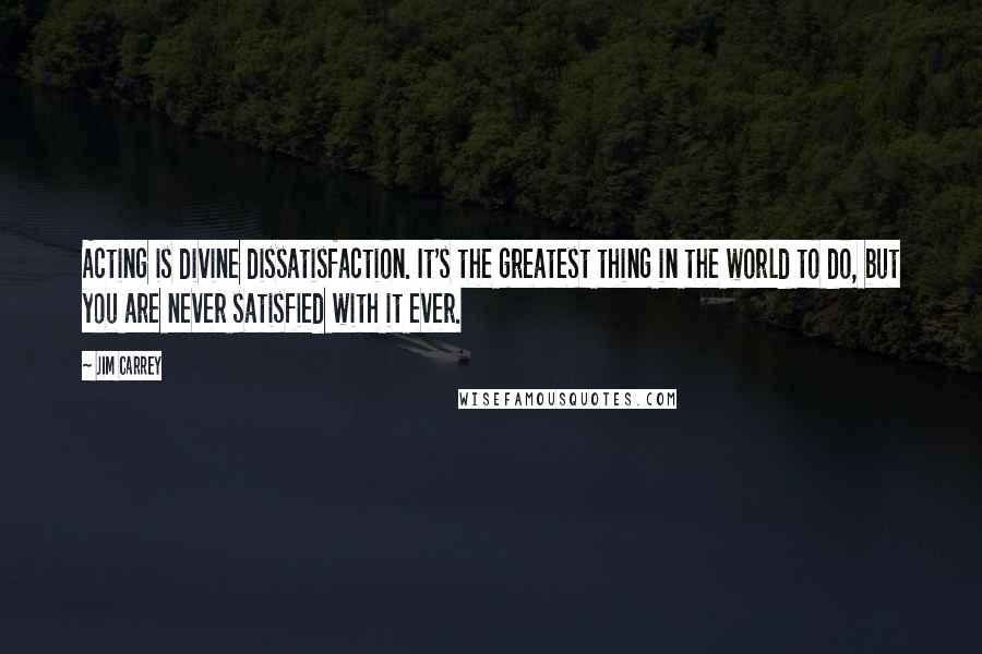 Jim Carrey Quotes: Acting is divine dissatisfaction. It's the greatest thing in the world to do, but you are never satisfied with it ever.