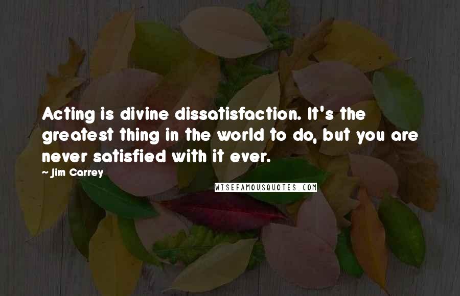 Jim Carrey Quotes: Acting is divine dissatisfaction. It's the greatest thing in the world to do, but you are never satisfied with it ever.