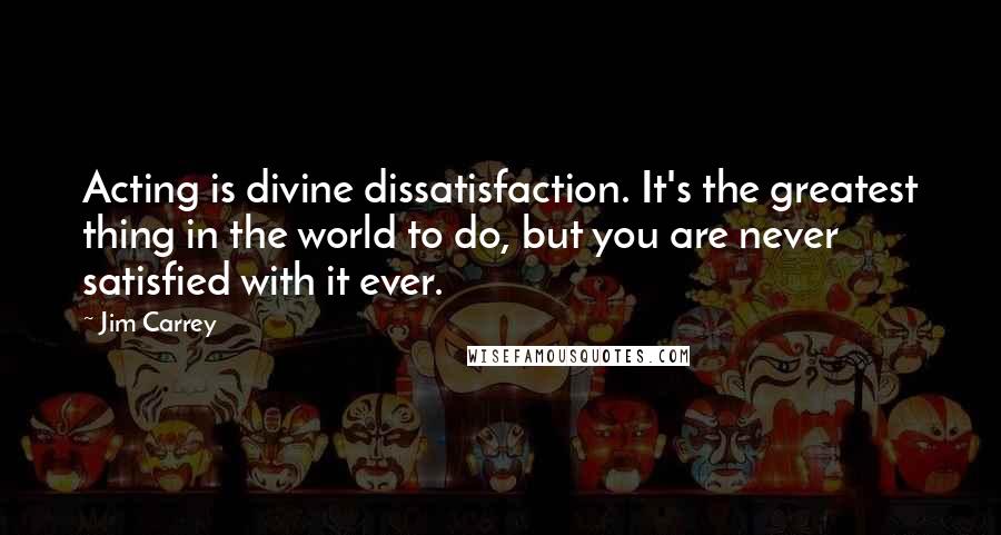 Jim Carrey Quotes: Acting is divine dissatisfaction. It's the greatest thing in the world to do, but you are never satisfied with it ever.