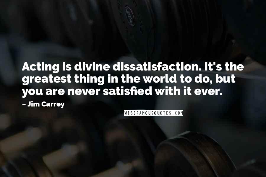 Jim Carrey Quotes: Acting is divine dissatisfaction. It's the greatest thing in the world to do, but you are never satisfied with it ever.