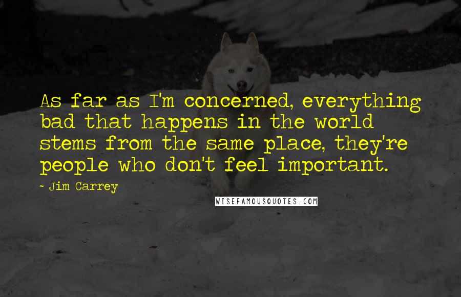 Jim Carrey Quotes: As far as I'm concerned, everything bad that happens in the world stems from the same place, they're people who don't feel important.