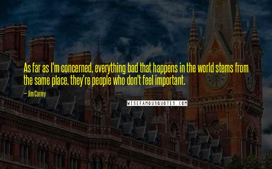 Jim Carrey Quotes: As far as I'm concerned, everything bad that happens in the world stems from the same place, they're people who don't feel important.