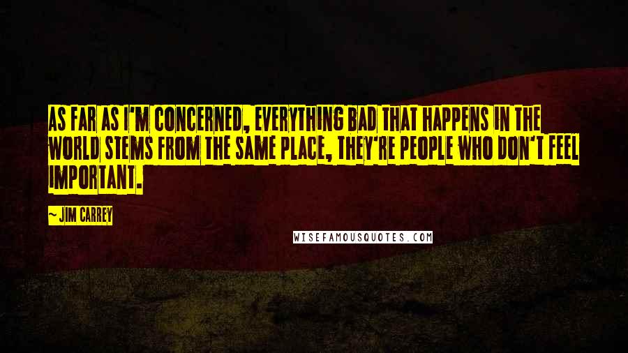 Jim Carrey Quotes: As far as I'm concerned, everything bad that happens in the world stems from the same place, they're people who don't feel important.