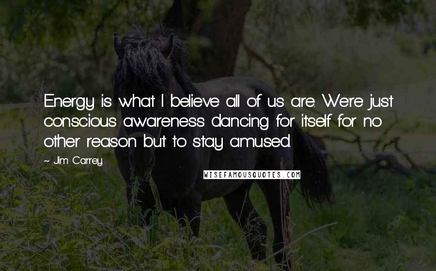 Jim Carrey Quotes: Energy is what I believe all of us are. We're just conscious awareness dancing for itself for no other reason but to stay amused.