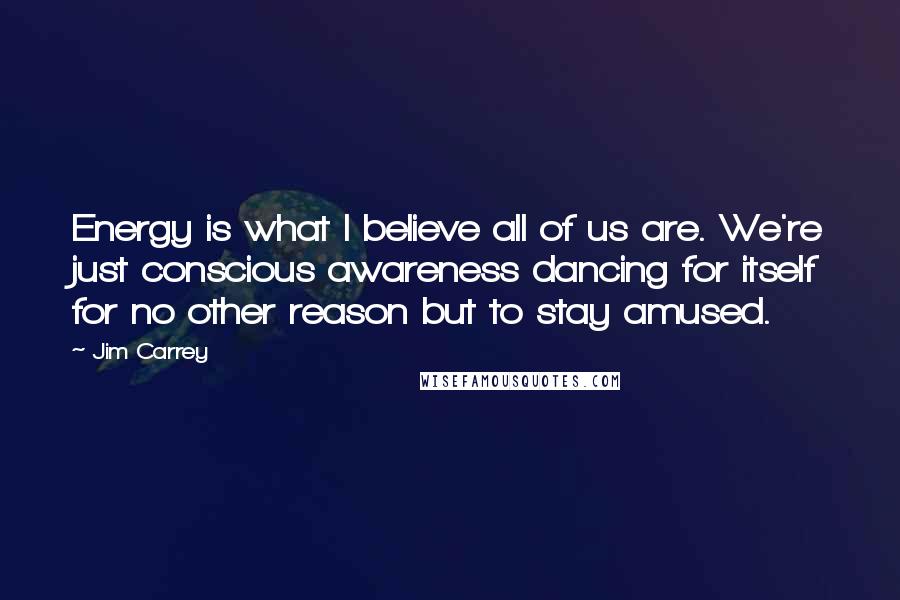 Jim Carrey Quotes: Energy is what I believe all of us are. We're just conscious awareness dancing for itself for no other reason but to stay amused.