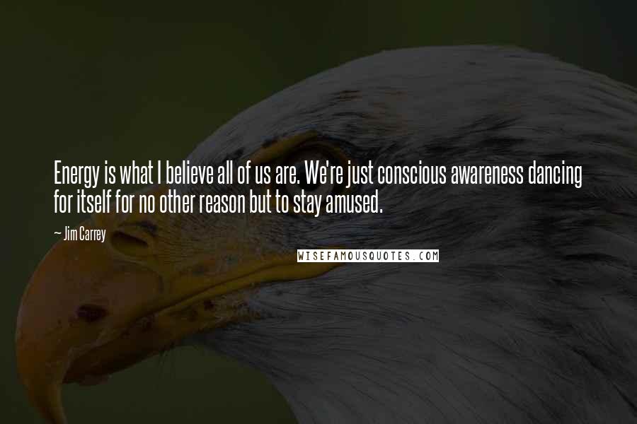 Jim Carrey Quotes: Energy is what I believe all of us are. We're just conscious awareness dancing for itself for no other reason but to stay amused.
