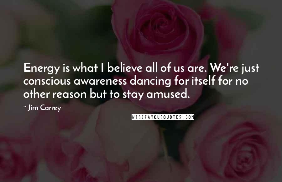 Jim Carrey Quotes: Energy is what I believe all of us are. We're just conscious awareness dancing for itself for no other reason but to stay amused.