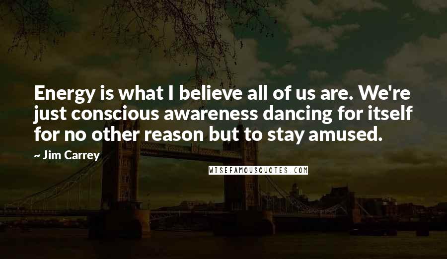 Jim Carrey Quotes: Energy is what I believe all of us are. We're just conscious awareness dancing for itself for no other reason but to stay amused.