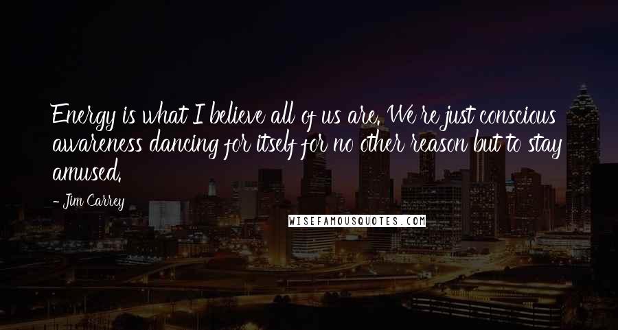 Jim Carrey Quotes: Energy is what I believe all of us are. We're just conscious awareness dancing for itself for no other reason but to stay amused.