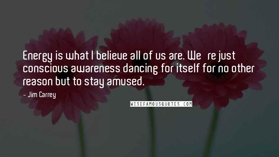 Jim Carrey Quotes: Energy is what I believe all of us are. We're just conscious awareness dancing for itself for no other reason but to stay amused.