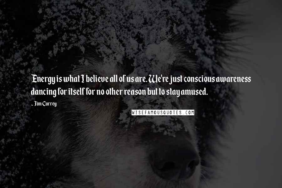 Jim Carrey Quotes: Energy is what I believe all of us are. We're just conscious awareness dancing for itself for no other reason but to stay amused.