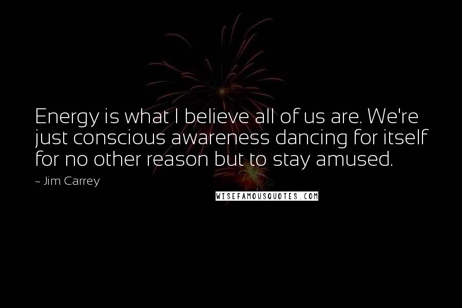 Jim Carrey Quotes: Energy is what I believe all of us are. We're just conscious awareness dancing for itself for no other reason but to stay amused.