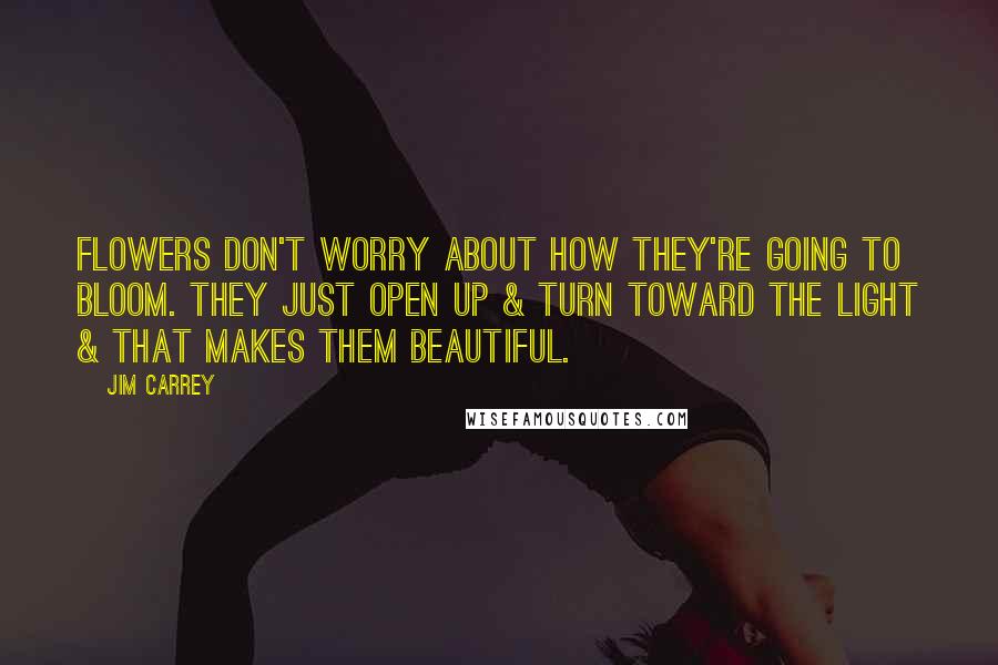 Jim Carrey Quotes: Flowers don't worry about how they're going to bloom. They just open up & turn toward the light & that makes them beautiful.