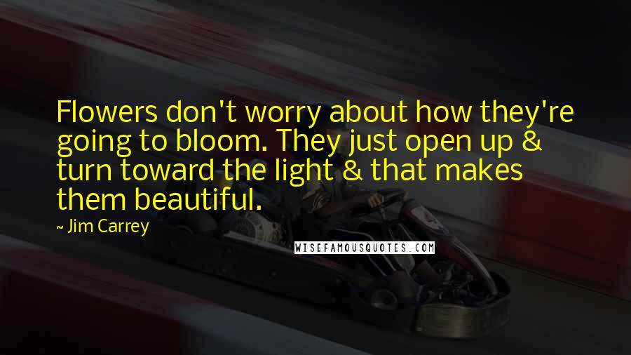 Jim Carrey Quotes: Flowers don't worry about how they're going to bloom. They just open up & turn toward the light & that makes them beautiful.