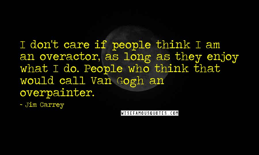 Jim Carrey Quotes: I don't care if people think I am an overactor, as long as they enjoy what I do. People who think that would call Van Gogh an overpainter.