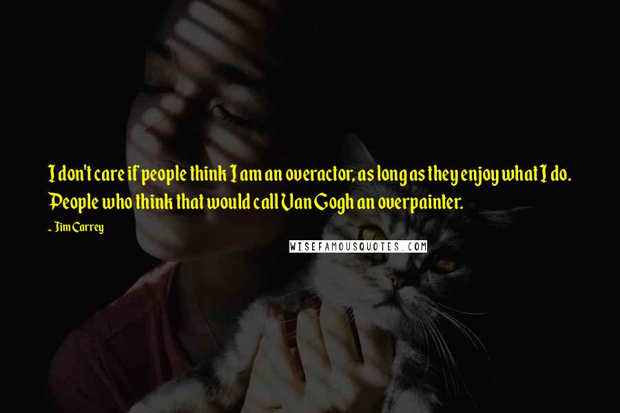 Jim Carrey Quotes: I don't care if people think I am an overactor, as long as they enjoy what I do. People who think that would call Van Gogh an overpainter.