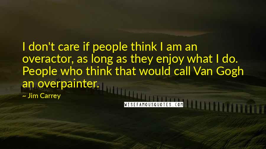Jim Carrey Quotes: I don't care if people think I am an overactor, as long as they enjoy what I do. People who think that would call Van Gogh an overpainter.