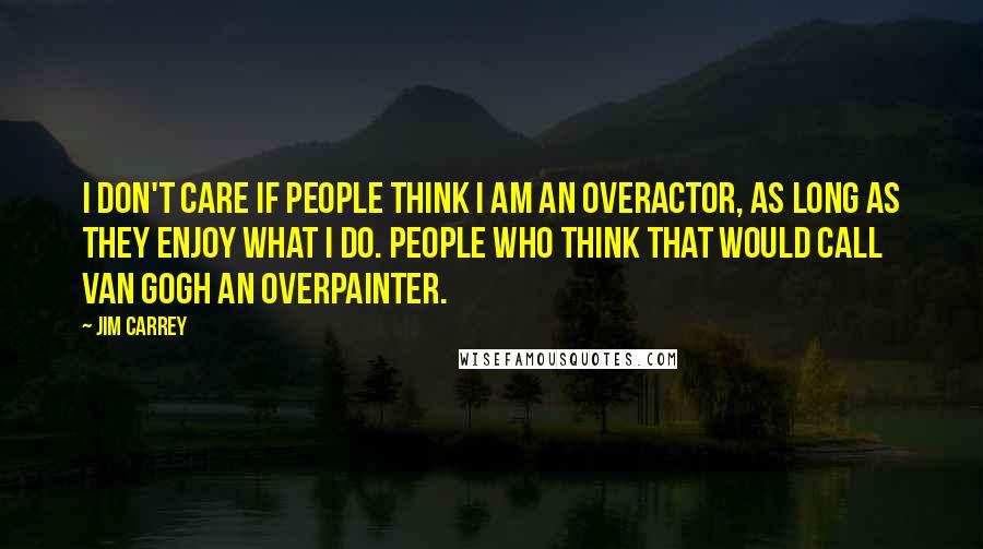 Jim Carrey Quotes: I don't care if people think I am an overactor, as long as they enjoy what I do. People who think that would call Van Gogh an overpainter.