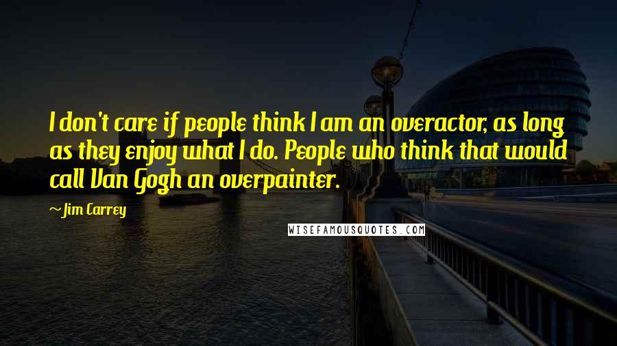 Jim Carrey Quotes: I don't care if people think I am an overactor, as long as they enjoy what I do. People who think that would call Van Gogh an overpainter.
