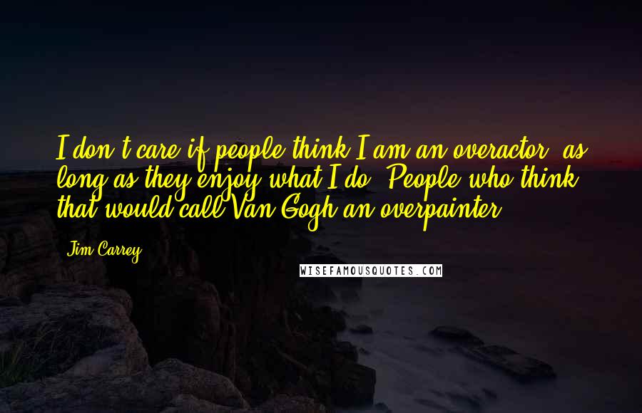 Jim Carrey Quotes: I don't care if people think I am an overactor, as long as they enjoy what I do. People who think that would call Van Gogh an overpainter.