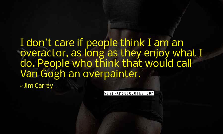 Jim Carrey Quotes: I don't care if people think I am an overactor, as long as they enjoy what I do. People who think that would call Van Gogh an overpainter.