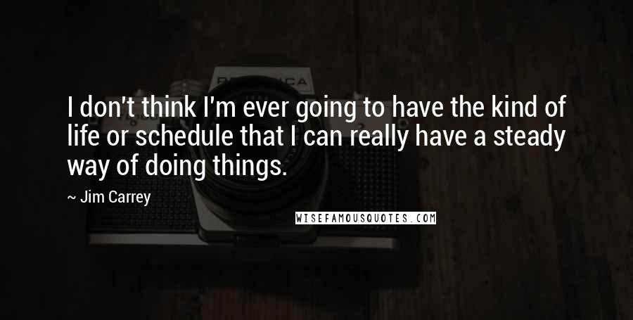 Jim Carrey Quotes: I don't think I'm ever going to have the kind of life or schedule that I can really have a steady way of doing things.