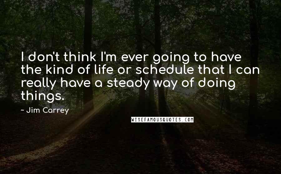 Jim Carrey Quotes: I don't think I'm ever going to have the kind of life or schedule that I can really have a steady way of doing things.