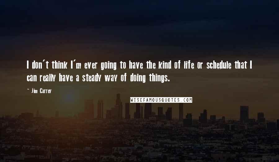 Jim Carrey Quotes: I don't think I'm ever going to have the kind of life or schedule that I can really have a steady way of doing things.