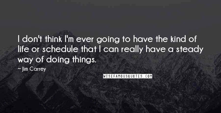 Jim Carrey Quotes: I don't think I'm ever going to have the kind of life or schedule that I can really have a steady way of doing things.