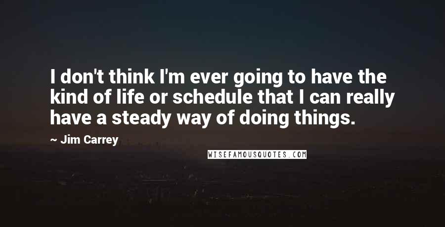 Jim Carrey Quotes: I don't think I'm ever going to have the kind of life or schedule that I can really have a steady way of doing things.
