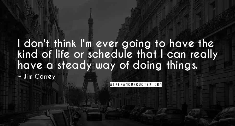 Jim Carrey Quotes: I don't think I'm ever going to have the kind of life or schedule that I can really have a steady way of doing things.