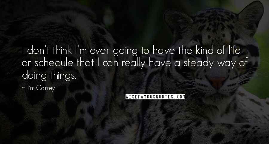 Jim Carrey Quotes: I don't think I'm ever going to have the kind of life or schedule that I can really have a steady way of doing things.