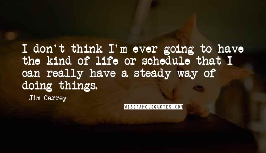 Jim Carrey Quotes: I don't think I'm ever going to have the kind of life or schedule that I can really have a steady way of doing things.