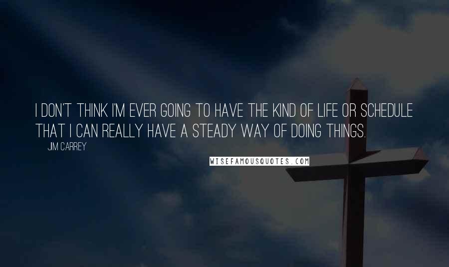 Jim Carrey Quotes: I don't think I'm ever going to have the kind of life or schedule that I can really have a steady way of doing things.