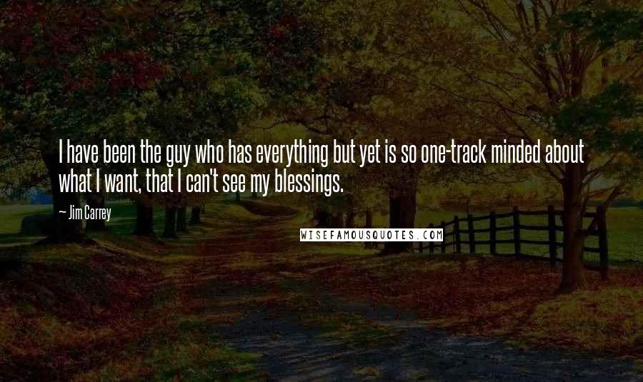 Jim Carrey Quotes: I have been the guy who has everything but yet is so one-track minded about what I want, that I can't see my blessings.