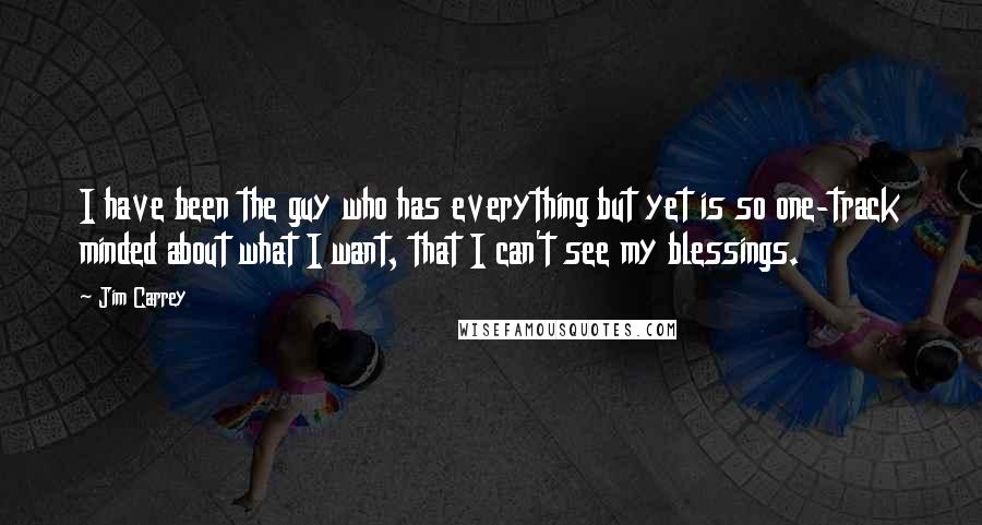 Jim Carrey Quotes: I have been the guy who has everything but yet is so one-track minded about what I want, that I can't see my blessings.