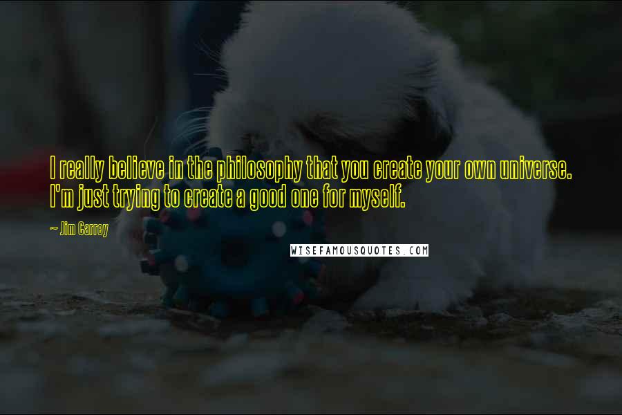 Jim Carrey Quotes: I really believe in the philosophy that you create your own universe. I'm just trying to create a good one for myself.