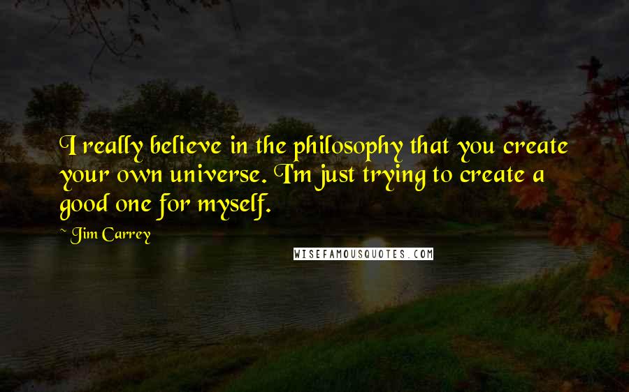 Jim Carrey Quotes: I really believe in the philosophy that you create your own universe. I'm just trying to create a good one for myself.
