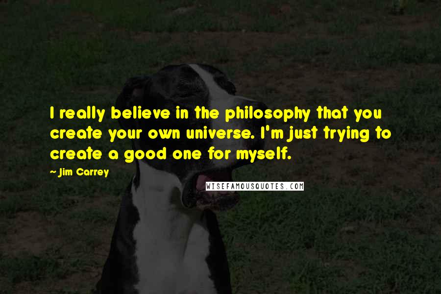 Jim Carrey Quotes: I really believe in the philosophy that you create your own universe. I'm just trying to create a good one for myself.